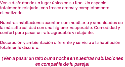 Ven a disfrutar de un lugar único en su tipo. Un espacio totalmente relajado, con fresco aroma y completamente climatizado. Nuestras habitaciones cuentan con mobiliario y amenidades de la más alta calidad con una higiene insuperable. Comodidad y confort para pasar un rato agradable y relajante. Decoración y ambientación diferente y servicio a la habitación totalmente discreto. ¡Ven a pasar un rato o una noche en nuestras habitaciones en compañía de tu pareja!